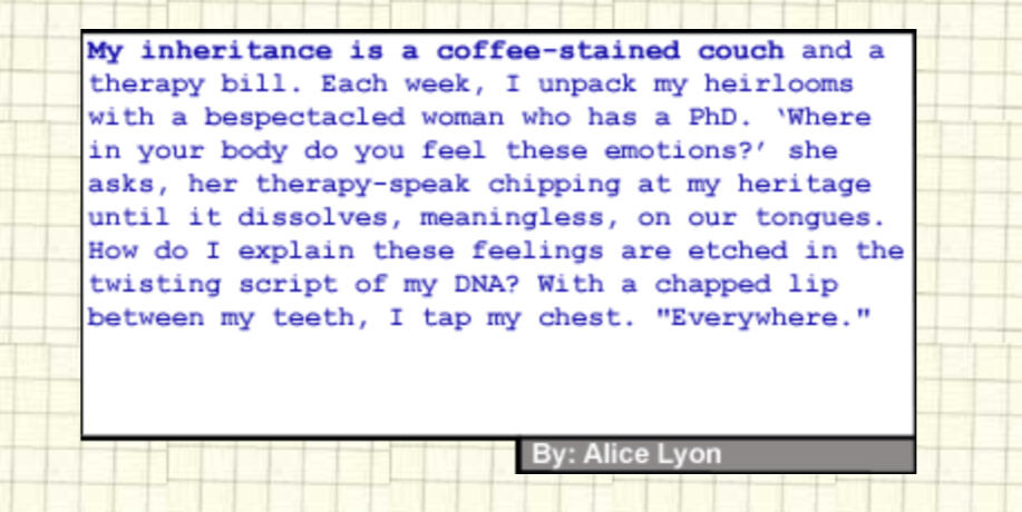 My inheritance is a coffee-stained couch and a therapy bill. Each week, I unpack my heirlooms with a bespectacled woman who has a PhD. “Where in your body do you feel these emotions?” she asks, her therapy-speak chipping at my heritage until it dissolves,